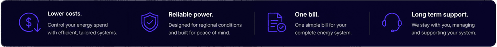 Control your energy spend with efficient, tailored solutions. Reliable power. Designed for regional conditions and built for peace of mind. One Bill. One simple bill for you complet energy system. Lon Term Support. We stay with you managing and supporting your system
