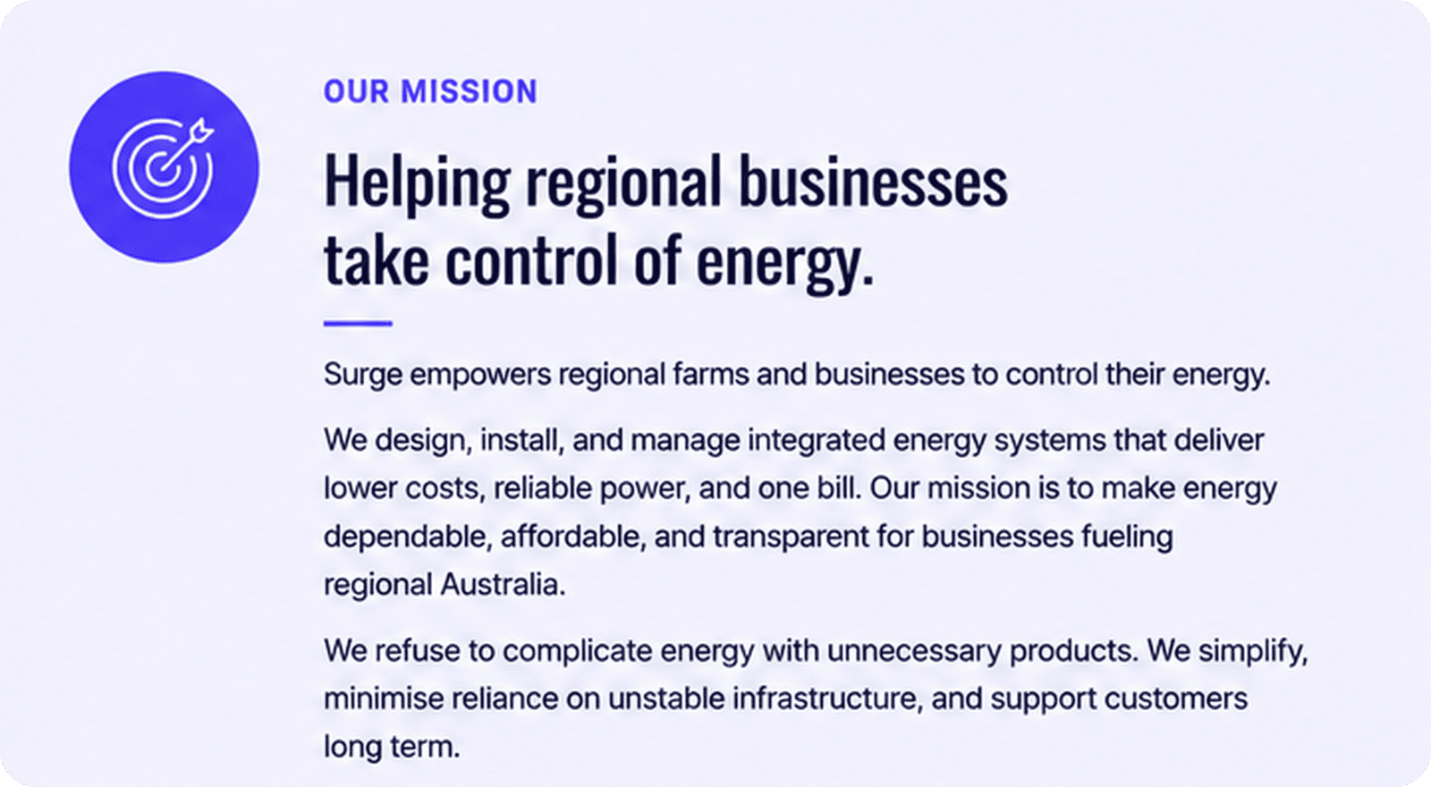 Surge empowers regional farms and businesses to control their energy. We design, install, and manage integrated energy systems that deliver lower costs, reliable power, and one bill. Our mission is to make energy dependable, affordable, and transparent for businesses fueling regional Australia. We refuse to complicate energy with unnecessary products. We simplify, minimise reliance on unstable infrastructure, and support customers long term.